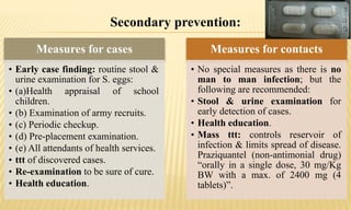 Secondary prevention:
Measures for cases
• Early case finding: routine stool &
urine examination for S. eggs:
• (a)Health appraisal of school
children.
• (b) Examination of army recruits.
• (c) Periodic checkup.
• (d) Pre-placement examination.
• (e) All attendants of health services.
• ttt of discovered cases.
• Re-examination to be sure of cure.
• Health education.
Measures for contacts
• No special measures as there is no
man to man infection; but the
following are recommended:
• Stool & urine examination for
early detection of cases.
• Health education.
• Mass ttt: controls reservoir of
infection & limits spread of disease.
Praziquantel (non-antimonial drug)
“orally in a single dose, 30 mg/Kg
BW with a max. of 2400 mg (4
tablets)”.
 