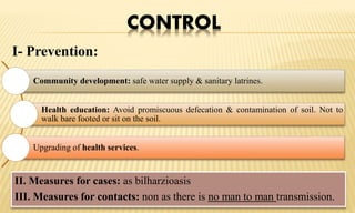 CONTROL
I- Prevention:
Community development: safe water supply & sanitary latrines.
Health education: Avoid promiscuous defecation & contamination of soil. Not to
walk bare footed or sit on the soil.
Upgrading of health services.
II. Measures for cases: as bilharzioasis
III. Measures for contacts: non as there is no man to man transmission.
 