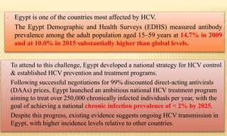 • Egypt is one of the countries most affected by HCV.
• The Egypt Demographic and Health Surveys (EDHS) measured antibody
prevalence among the adult population aged 15–59 years at 14.7% in 2009
and at 10.0% in 2015 substantially higher than global levels.
• To attend to this challenge, Egypt developed a national strategy for HCV control
& established HCV prevention and treatment programs.
• Following successful negotiations for 99% discounted direct-acting antivirals
(DAAs) prices, Egypt launched an ambitious national HCV treatment program
aiming to treat over 250,000 chronically infected individuals per year, with the
goal of achieving a national chronic infection prevalence of < 2% by 2025.
• Despite this progress, existing evidence suggests ongoing HCV transmission in
Egypt, with higher incidence levels relative to other countries.
 