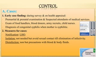 A. Cases:
1. Early case finding: during survey & on health appraisal:
• Premarital & prenatal examination & Suspected attendants of medical services.
• Exam of food handlers, blood donors, army recruits, child nurses.
• Diagnosis of congenital syphilis when mother is syphilitic.
2. Measures for cases:
• Notification: LHO.
• Isolation: not needed but avoid sexual contact till elimination of infectivity.
• Disinfection: non but precautions with blood & body fluids.
CONTROL
 