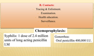 B. Contacts:
• Tracing & Enlistment.
• Examination.
• Health education.
• Surveillance.
• .
Syphilis: 1 dose of 2.4 million
units of long acting penicillin
I.M
Gonorrhea:
Oral penicillin 400,000 I.U.
Chemoprophylaxis:
 