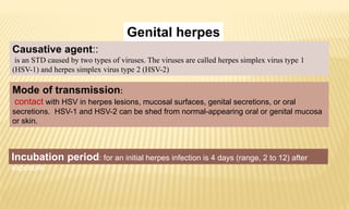 Genital herpes
Causative agent::
is an STD caused by two types of viruses. The viruses are called herpes simplex virus type 1
(HSV-1) and herpes simplex virus type 2 (HSV-2)
Incubation period: for an initial herpes infection is 4 days (range, 2 to 12) after
exposure.
Mode of transmission:
contact with HSV in herpes lesions, mucosal surfaces, genital secretions, or oral
secretions. HSV-1 and HSV-2 can be shed from normal-appearing oral or genital mucosa
or skin.
 