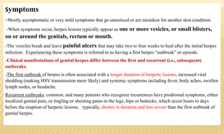 Symptoms
-Mostly asymptomatic or very mild symptoms that go unnoticed or are mistaken for another skin condition.
-When symptoms occur, herpes lesions typically appear as one or more vesicles, or small blisters,
on or around the genitals, rectum or mouth.
-The vesicles break and leave painful ulcers that may take two to four weeks to heal after the initial herpes
infection. Experiencing these symptoms is referred to as having a first herpes “outbreak” or episode.
-Clinical manifestations of genital herpes differ between the first and recurrent (i.e., subsequent)
outbreaks.
-The first outbreak of herpes is often associated with a longer duration of herpetic lesions, increased viral
shedding (making HSV transmission more likely) and systemic symptoms including fever, body aches, swollen
lymph nodes, or headache.
Recurrent outbreaks: common, and many patients who recognize recurrences have prodromal symptoms, either
localized genital pain, or tingling or shooting pains in the legs, hips or buttocks, which occur hours to days
before the eruption of herpetic lesions. typically, shorter in duration and less severe than the first outbreak of
genital herpes.
 