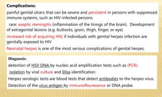 Complications:
painful genital ulcers that can be severe and persistent in persons with suppressed
immune systems, such as HIV-infected persons.
rare: aseptic meningitis (inflammation of the linings of the brain). Development
of extragenital lesions (e.g. buttocks, groin, thigh, finger, or eye)
increased risk of acquiring HIV, if individuals with genital herpes infection are
genitally exposed to HIV
Neonatal herpes is one of the most serious complications of genital herpes.
Diagnosis:
detection of HSV DNA by nucleic acid amplification tests such as (PCR).
isolation by viral culture and ElIsa identification
Herpes serologic tests are blood tests that detect antibodies to the herpes virus.
Detection of the virus antigen by immunoflouresence or DNA probe.
 