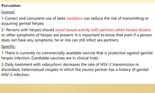 Prevention:
General:
1-Correct and consistent use of latex condoms can reduce the risk of transmitting or
acquiring genital herpes
2- Persons with herpes should avoid sexual activity with partners when herpes lesions
or other symptoms of herpes are present. It is important to know that even if a person
does not have any symptoms, he or she can still infect sex partners.
Specific:
1-There is currently no commercially available vaccine that is protective against genital
herpes infection. Candidate vaccines are in clinical trials.
2-Daily treatment with valacyclovir decreases the rate of HSV-2 transmission in
discordant, heterosexual couples in which the source partner has a history of genital
HSV-2 infection.
 