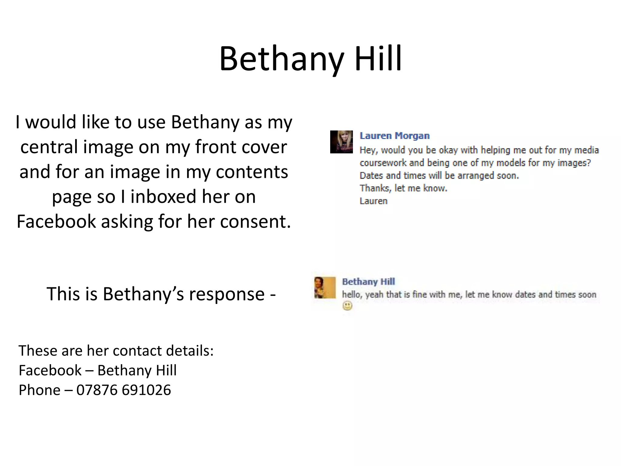 Bethany Hill
I would like to use Bethany as my
 central image on my front cover
 and for an image in my contents
    page so I inboxed her on
Facebook asking for her consent.


    This is Bethany’s response -

These are her contact details:
Facebook – Bethany Hill
Phone – 07876 691026
 