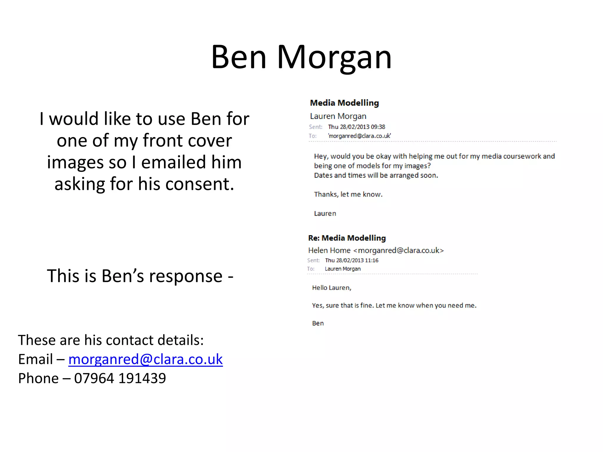 Ben Morgan
   I would like to use Ben for
      one of my front cover
     images so I emailed him
      asking for his consent.



    This is Ben’s response -


These are his contact details:
Email – morganred@clara.co.uk
Phone – 07964 191439
 