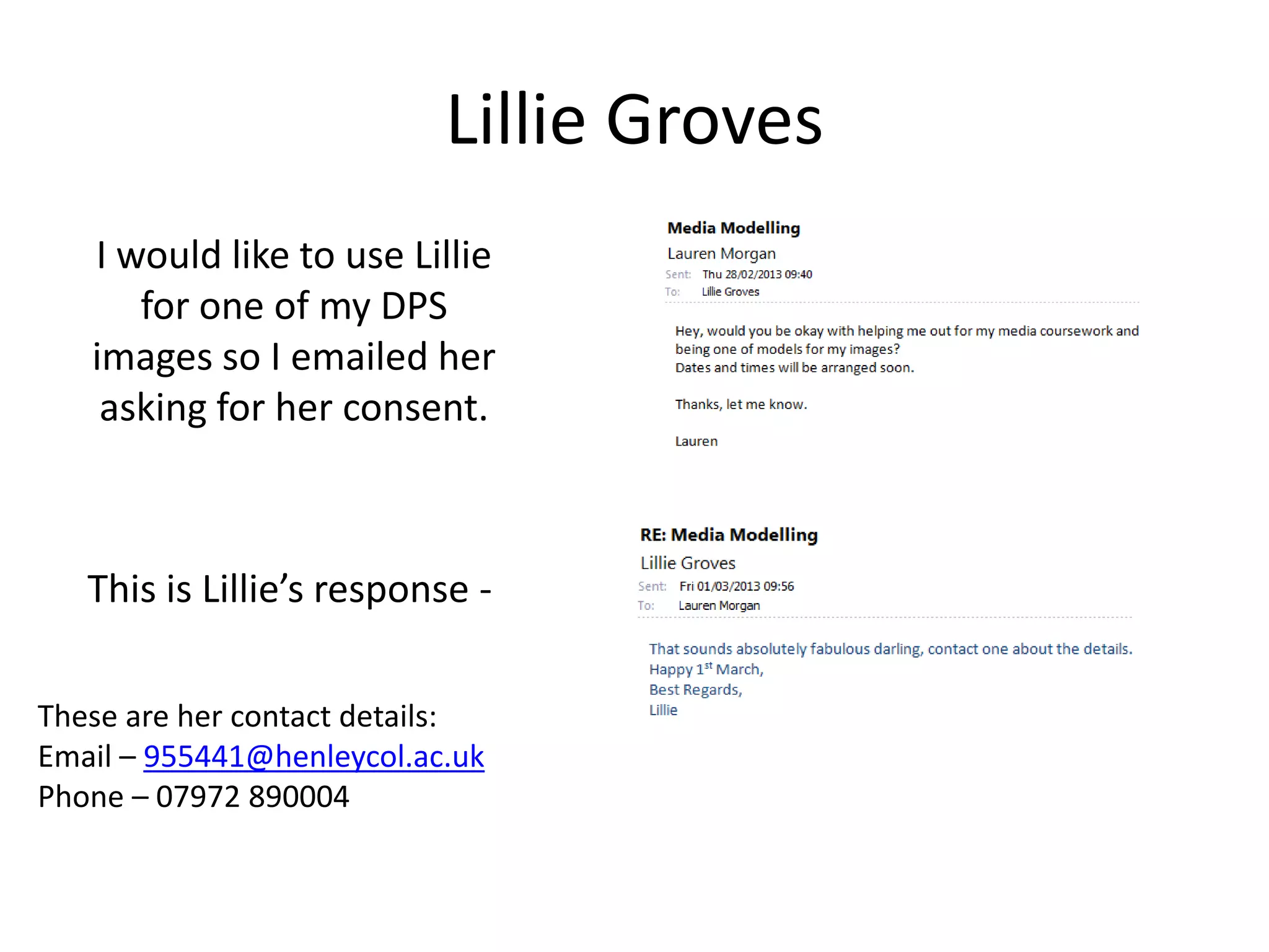 Lillie Groves
   I would like to use Lillie
      for one of my DPS
   images so I emailed her
    asking for her consent.



   This is Lillie’s response -

These are her contact details:
Email – 955441@henleycol.ac.uk
Phone – 07972 890004
 