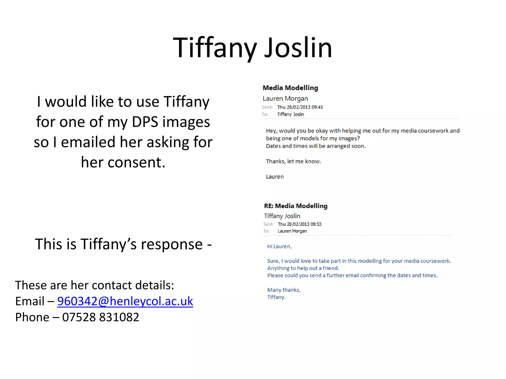 Tiffany Joslin
   I would like to use Tiffany
   for one of my DPS images
   so I emailed her asking for
          her consent.



   This is Tiffany’s response -

These are her contact details:
Email – 960342@henleycol.ac.uk
Phone – 07528 831082
 