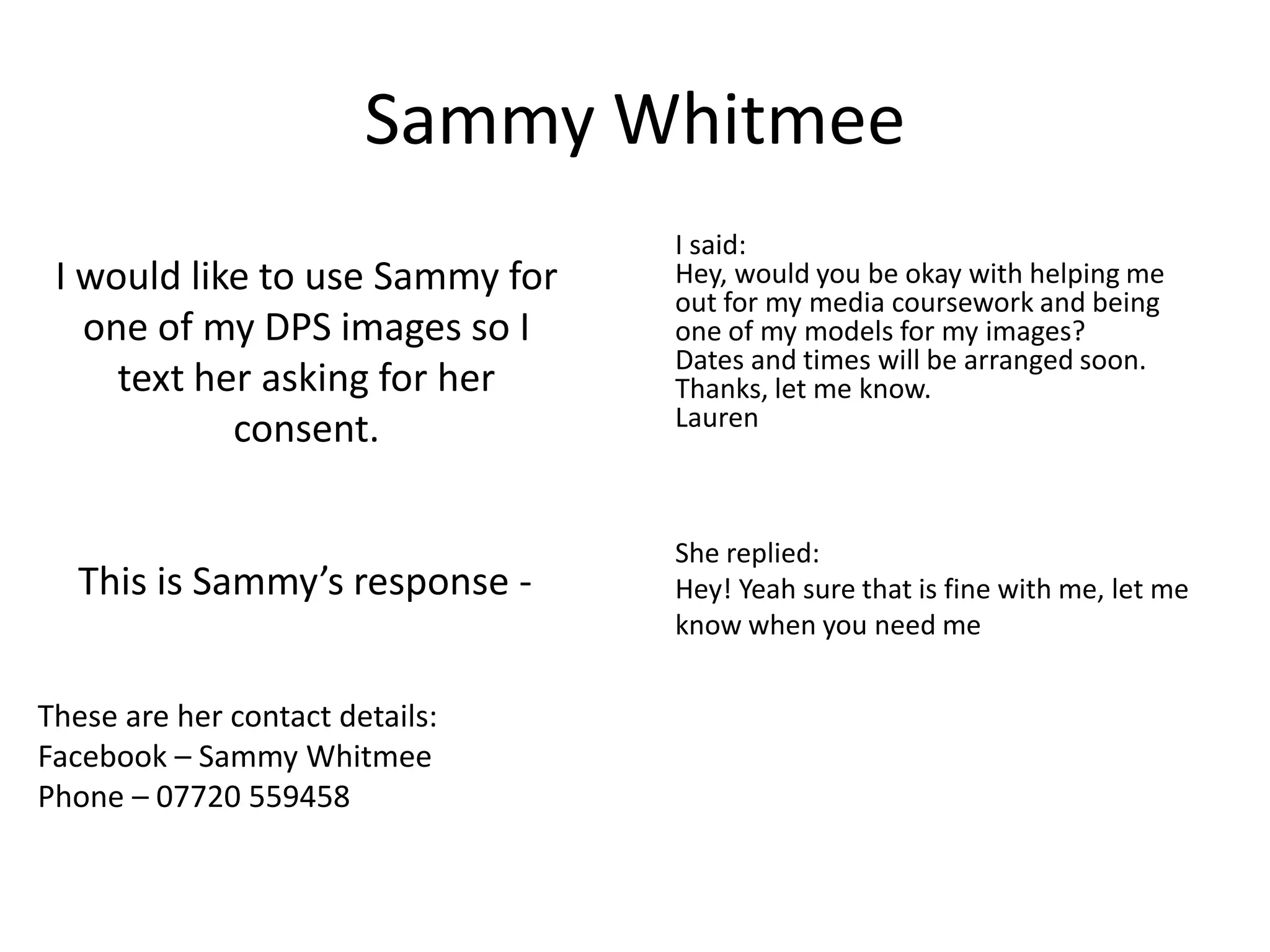 Sammy Whitmee
                                 I said:
 I would like to use Sammy for   Hey, would you be okay with helping me
                                 out for my media coursework and being
   one of my DPS images so I     one of my models for my images?
                                 Dates and times will be arranged soon.
     text her asking for her     Thanks, let me know.
            consent.             Lauren



                                 She replied:
   This is Sammy’s response -    Hey! Yeah sure that is fine with me, let me
                                 know when you need me


These are her contact details:
Facebook – Sammy Whitmee
Phone – 07720 559458
 