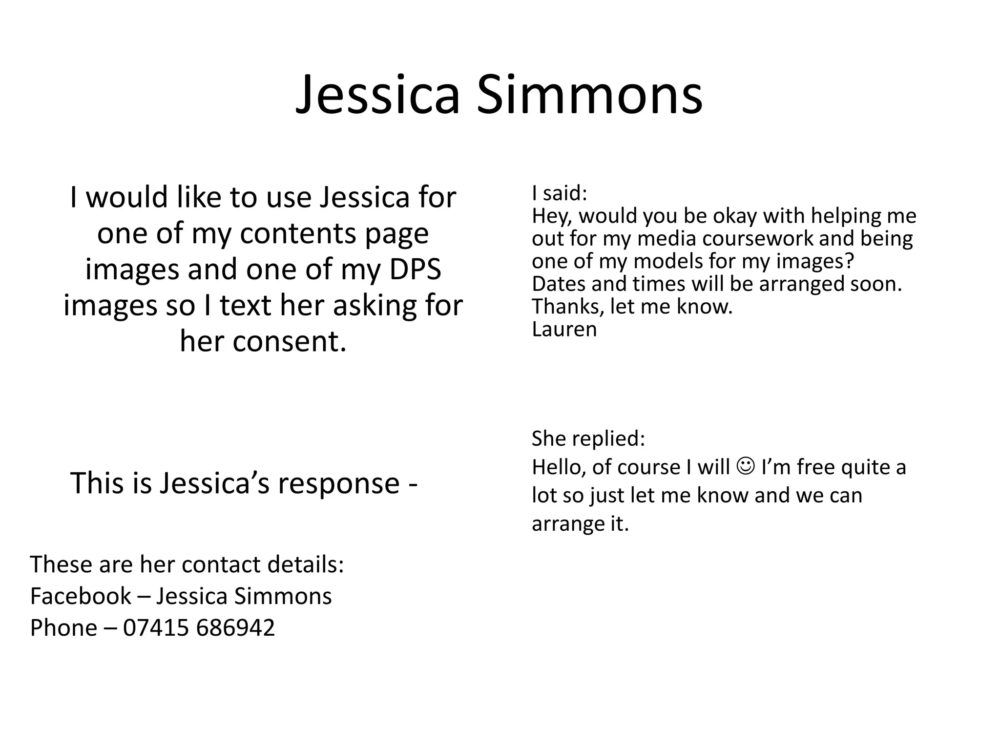 Jessica Simmons
    I would like to use Jessica for   I said:
                                      Hey, would you be okay with helping me
       one of my contents page        out for my media coursework and being
      images and one of my DPS        one of my models for my images?
                                      Dates and times will be arranged soon.
   images so I text her asking for    Thanks, let me know.
                                      Lauren
             her consent.

                                      She replied:
                                      Hello, of course I will  I’m free quite a
   This is Jessica’s response -       lot so just let me know and we can
                                      arrange it.
These are her contact details:
Facebook – Jessica Simmons
Phone – 07415 686942
 