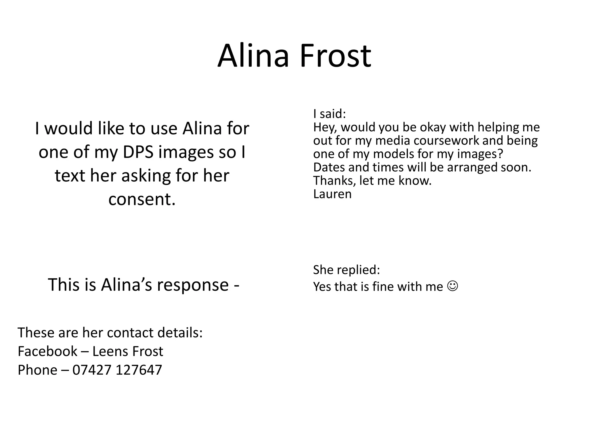 Alina Frost
                                       I said:
  I would like to use Alina for        Hey, would you be okay with helping me
                                       out for my media coursework and being
   one of my DPS images so I           one of my models for my images?
                                       Dates and times will be arranged soon.
     text her asking for her           Thanks, let me know.
            consent.                   Lauren




                                       She replied:
    This is Alina’s response -         Yes that is fine with me 


These are her contact details:
Facebook – Leens Frost
Phone – 07427 127647
 
