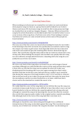 St. Paul’s Catholic College – Thorn Lane
Contacting Tanner Howe
When working out what music we wanted for our trailer, we narrowed down
what popular songs we knew as a group that would be linked to our trailers
themes and issues. We had many songs in mind but after many group meetings
we decided that we would use Imagine Dragons – Demons. When we heard the
song by the artists themselves we decided maybe that it would be better to use a
cover version of the song from a YouTube cover artist. From looking at various
YouTubecover artists, we came around various artists some of the people we
found included:
http://www.youtube.com/watch?v=E8sQEJx9FiE
This was one of the first covers we heard when looking for music for our trailer.
From listening to this first we learnt very quickly that we wanted a male to sing
the song to our trailer as girls voices stereotypically tend to be more innocent
and sweet and would not give the haunting effect that we desired during our
trailer. Also we felt this song like many others that we went on to hear had a very
strong echo. When finding this song we also decided very quickly that this song
was not authentic enough and did not have a haunting feel to the song for us to
justify the use of it for our trailer.
http://www.youtube.com/watch?v=inYieXW9JA0
We were very fond of this song when we found it in our early stages of music
searching. Although we really did like the version of the song and how they made
it their own, we felt that the song was too upbeat for what our trailer was
displaying and the haunting effect was once again missing from their trailer.
Another fault that we felt this cover had and why we couldn’t use it would be
that during the song one of the band members said ‘1,2,3,4’ and this is a feature
that we did not want in our trailer.The group itself was also quite far away from
the microphones and the recorder themselves so at times could have been
clearer and to the standard we needed the music to be.
http://www.youtube.com/watch?v=_YZ7b1mIVIc
We really liked this cover of the song, however we felt that the way the song was
recorded at times made the lyrics more difficult to hear than other covers we had
heard. Similarly to this we felt that the song throughout had a strong echo and
although we wanted the song to be haunting this was not the effect we wanted.
Also we felt this song was quite similar to the original and we wanted something
that although stuck to the roots of the song had their own twist on it.
http://www.youtube.com/watch?v=0dja2PfJx6k
Although we found this cover interesting and thought it was a different
interpretation of the song, we decided against this song. This was down to many
reasons, one of which was we knew the song the drummer was drumming too

 