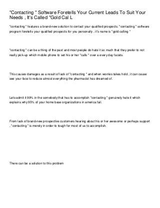 "Contacting " Software Foretells Your Current Leads To Suit Your
Needs , It's Called "Gold Cal L
"contacting " features a brand-new solution to contact your qualified prospects. "contacting " software
program foretells your qualified prospects for you personally , it's name is "gold calling "




"contacting " can be a thing of the past and most people do hate it so much that they prefer to not
really pick-up which mobile phone to set his or her "calls " over a every day facets.




This causes damages as a result of lack of "contacting " and when worries takes hold , it can cause
see your face to reduce almost everything the pharmacist has dreamed of.




Lets admit it 99% in the somebody that has to accomplish "contacting " genuinely hate it which
explains why 95% of your home base organizations in america fail.




From lack of brand-new prospective customers hearing about his or her awesome or perhaps support
, "contacting " is merely in order to tough for most of us to accomplish.




There can be a solution to this problem
 