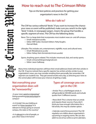 How to reach out to The Crimson White
                        Tips on the best policies and practices for getting your
                                          organization’s news in the CW

                                               Who do I talk to?
            The CW has various editorial “desks”. If you want to increase the chance
            your news or event will be published, make sure you send it to the right
            “desk.” A desk, in newspaper jargon, means the group that handles a
            specific segment of news. The CW has the following desks:
            News: This is a large desk that incorporates most student news on- and off-campus.
               •	 Email:	news@cw.ua.edu;	
               •	 Editor:	Will	Tucker;	Assistant	Editors:	Patty	Vaughn,	
                   Hannah Mask

            Lifestyles: This includes arts, entertainment, nightlife, music and cultural news.
                 •	 Email:	lifestyles@cw.ua.edu
                 •	 Editor:	Kelsey	Stein	(kmstein@crimson.ua.edu)

            Sports:	Anything sports related. This includes intramural, club, and varsity sports.
                •	 Email:	crimsonwhitesports@gmail.com
                •	 Editor:	Jason	Galloway


         Many times individual reporters will have their email addresses listed with their articles in
         the CW. If you’ve noticed that a specific reporter has written articles similar to your
         organization’s news, you may consider emailing them personally. But remember, CW
         reporters are students too. They get several emails every day, so directing your news to
         the correct place will increase your chances of getting a reply.

Not everything your                                     Types of coverage you can
organization does will                                        get in the CW:
be “newsworthy”                                       •	Article: This is a full-fledged article. It
                                                      will generally be 500-800 words and include
•	Is	your	news	weird or interesting?
                                                      quotes from 3 different sources
Doing something new and unique to
campus?
                                                      •	News	Brief: This is shorter than an article
                                                      and requires fewer sources. If you don’t
•	Is	it	timely?	Are	you	holding	an	
                                                      think you have enough information for a
event? Is it time-sensitive? Is it
                                                      full article, this may be a better option.
relevant to things going on around
campus, the state or the country?
                                                      •	Calendar	event/Announcement: The CW
                                                      regularly runs tidbits about organization’s
•	Is	it	relevant to a lot of people, or
                                                      upcoming or ongoing events. We can also
just a few? Does it hit home?
                                                      add it to one of our online or print calendars.
 