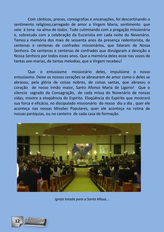 Com cânticos, preces, coreografias e encenações, foi descortinando o
sentimento religioso,carregado de amor a Virgem Maria, sentimento que
veio à tona na alma de todos. Tudo culminando com a pregação missionária
e, sobretudo com a celebração da Eucaristia em cada noite do Novenário.
Temos a memória dos mais de sessenta anos da presença redentorista, de
centenas e centenas de confrades missionários, que falaram de Nossa
Senhora. De centenas e centenas de confrades que divulgaram a devoção a
Nossa Senhora por todos esses anos. Que a memória deles ecoe nas vozes de
tantas ave-marias, de tantas melodias, que a Virgem recebeu!

        Que o entusiasmo missionário deles, impulsione o nosso
entusiasmo. Deixe os nossos corações se abrasarem de amor como o deles se
abrasou, pela glória de coisas nobres, de coisas santas, que abrasou o
coração de nosso irmão maior, Santo Afonso Maria de Ligorio! Que o
silencio sagrado da Consagração, de cada missa do Novenário de nossas
vidas, mostre a eloqüência do Espírito. Eloqüência do Espírito que mostrará
sua forca e eficácia, no discipulado missionário do nosso dia a dia , quer ele
aconteça nas nossas Missões Populares, quer ele aconteça na rotina de
nossas paróquias, ou no canteiro de cada casa de formação.




                       Igreja lotada para a Santa Missa...




12
 