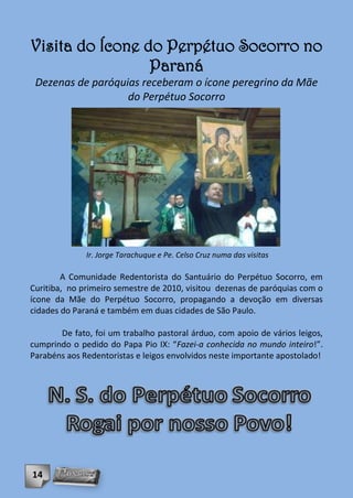 Visita do Ícone do Perpétuo Socorro no
                 Paraná
 Dezenas de paróquias receberam o ícone peregrino da Mãe
                   do Perpétuo Socorro




              Ir. Jorge Tarachuque e Pe. Celso Cruz numa das visitas

        A Comunidade Redentorista do Santuário do Perpétuo Socorro, em
Curitiba, no primeiro semestre de 2010, visitou dezenas de paróquias com o
ícone da Mãe do Perpétuo Socorro, propagando a devoção em diversas
cidades do Paraná e também em duas cidades de São Paulo.

       De fato, foi um trabalho pastoral árduo, com apoio de vários leigos,
cumprindo o pedido do Papa Pio IX: “Fazei-a conhecida no mundo inteiro!”.
Parabéns aos Redentoristas e leigos envolvidos neste importante apostolado!




14
 