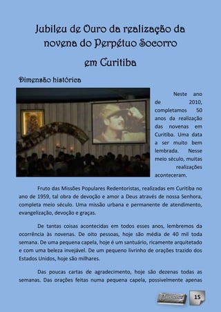 Jubileu de Ouro da realização da
        novena do Perpétuo Socorro
                          em Curitiba
Dimensão histórica
                                                               Neste    ano
                                                       de             2010,
                                                       completamos       50
                                                       anos da realização
                                                       das novenas em
                                                       Curitiba. Uma data
                                                       a ser muito bem
                                                       lembrada.      Nesse
                                                       meio século, muitas
                                                                realizações
                                                       aconteceram.

       Fruto das Missões Populares Redentoristas, realizadas em Curitiba no
ano de 1959, tal obra de devoção e amor a Deus através de nossa Senhora,
completa meio século. Uma missão urbana e permanente de atendimento,
evangelização, devoção e graças.

       De tantas coisas acontecidas em todos esses anos, lembremos da
ocorrência às novenas. De oito pessoas, hoje são média de 40 mil toda
semana. De uma pequena capela, hoje é um santuário, ricamente arquitetado
e com uma beleza invejável. De um pequeno livrinho de orações trazido dos
Estados Unidos, hoje são milhares.

      Das poucas cartas de agradecimento, hoje são dezenas todas as
semanas. Das orações feitas numa pequena capela, possivelmente apenas

                                                                       15
 