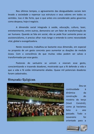 Nos últimos tempos, o agravamento das desigualdades sociais tem
levado a sociedade a repensar sua estrutura e seus valores em todos os
sentidos. Isso é tão forte, que o que antes era considerado pelos governos
como despesa, hoje é negócio.

          A dimensão social integrada à saúde, educação, cultura, lazer,
entretenimento, entre outros, demonstra ser um fator de transformação do
ser humano. Quando se fala em social, não se pode ficar somente preso ao
assistencialismo, é preciso olhar mais longe e entende-la como necessidade
vital, global e evangelizadora.

        Neste novenário, trabalhou-se bastante essa dimensão, em especial
na proposta de um gesto concreto para aumentar as doações de medula
óssea. Com a consciência de que muitas vidas podem ser salvas e
transformadas por esse gesto.

       Pastorais do santuário se uniram e viveram esse gesto,
conscientizando e trazendo doadores, mostrando que a fé defende a vida e
que a vida e fé estão intimamente aliadas. Quase mil potenciais doadores
foram cadastrados.

Dimensão Religiosa
                                                                   Deu-se
                                                       continuidade      à
                                                       dinâmica         da
                                                       construção       do
                                                       mistério do terço
                                                       (Você     Constrói),
                                                       como já havíamos
                                                       feito    o     ano
                                                       passado. Todo o
                                                       novenário       foi
                                                       orientado para a

                                                                       17
 