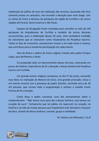 celebração do jubileu de ouro da realização das novenas, buscando não ficar
somente presos ao santuário, mas levando a devoção para mais longe, com
as visitas do Ícone à dezenas de paróquias da região de Curitiba e de outras
cidades do Paraná, Santa Catarina e São Paulo.

        Equipes de divulgação foram montadas para convidar as mais de 130
paróquias da Arquidiocese de Curitiba e também de outras dioceses
circunvizinhas, para a celebração desses 50 anos. Uma verdadeira multidão
de voluntários que se colocaram como missionários do Perpétuo Socorro.
Todos os dias do novenário, aconteceram missas e em cada missa a novena,
que contribuiu para a excelente participação em cada evento.

        Veio de Roma a réplica do Ícone original, trazido pelo padre Enrique
Lopez, que abrilhantou a festa.

       Foi produzido todo um documentário desses 50 anos, mostrando um
pouco da história, importância da fé e devoção a Nossa Senhora do Perpétuo
Socorro em Curitiba.

        Um grande evento religioso aconteceu no dia 27 de junho, coroando
essa festa na realização da Novena de Ouro, uma grande procissão, missa e
um evento musical com a presença do padre Zezinho, reunindo cerca de 20
mil pessoas, que coroou toda a programação e encheu o estádio Couto
Pereira de fé e emoção.

         Como disse o padre Lourenço, num dos pensamentos sobre o
cinqüentenário: “Não temos ouro para dar a Nossa Senhora, mas temos um
coração de ouro”. Certamente que tal jubileu irá repercutir no coração, na
história e na vida de muitas pessoas que freqüentam este Santuário e buscam
de Deus, através de Nossa Senhora, consolo, graças e santidade.

                                             Pe. Gelson Luiz Mikuszka, C.Ss.R




18
 