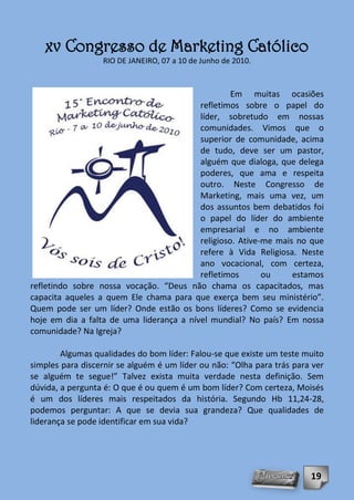 xv Congresso de Marketing Católico
                  RIO DE JANEIRO, 07 a 10 de Junho de 2010.



                                                   Em muitas ocasiões
                                          refletimos sobre o papel do
                                          líder, sobretudo em nossas
                                          comunidades. Vimos que o
                                          superior de comunidade, acima
                                          de tudo, deve ser um pastor,
                                          alguém que dialoga, que delega
                                          poderes, que ama e respeita
                                          outro. Neste Congresso de
                                          Marketing, mais uma vez, um
                                          dos assuntos bem debatidos foi
                                          o papel do líder do ambiente
                                          empresarial e no ambiente
                                          religioso. Ative-me mais no que
                                          refere à Vida Religiosa. Neste
                                          ano vocacional, com certeza,
                                          refletimos       ou     estamos
refletindo sobre nossa vocação. “Deus não chama os capacitados, mas
capacita aqueles a quem Ele chama para que exerça bem seu ministério”.
Quem pode ser um líder? Onde estão os bons líderes? Como se evidencia
hoje em dia a falta de uma liderança a nível mundial? No país? Em nossa
comunidade? Na Igreja?

        Algumas qualidades do bom líder: Falou-se que existe um teste muito
simples para discernir se alguém é um líder ou não: “Olha para trás para ver
se alguém te segue!” Talvez exista muita verdade nesta definição. Sem
dúvida, a pergunta é: O que é ou quem é um bom líder? Com certeza, Moisés
é um dos líderes mais respeitados da história. Segundo Hb 11,24-28,
podemos perguntar: A que se devia sua grandeza? Que qualidades de
liderança se pode identificar em sua vida?




                                                                        19
 