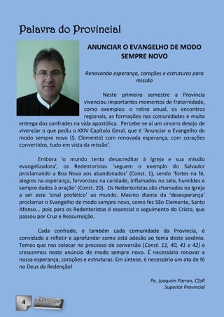 Palavra do Provincial
                            ANUNCIAR O EVANGELHO DE MODO
                                    SEMPRE NOVO

                           Renovando esperança, corações e estruturas para
                                             missão

                                   Neste primeiro semestre a Província
                           vivenciou importantes momentos de fraternidade,
                           como exemplos: o retiro anual, os encontros
                           regionais, as formações nas comunidades e muita
entrega dos confrades na vida apostólica. Percebe-se aí um sincero desejo de
vivenciar o que pediu o XXIV Capítulo Geral, que é ‘Anunciar o Evangelho de
modo sempre novo (S. Clemente) com renovada esperança, com corações
convertidos, tudo em vista da missão’.

        Embora ‘o mundo tenta desacreditar à Igreja e sua missão
evangelizadora’, os Redentoristas ‘seguem o exemplo do Salvador
proclamando a Boa Nova aos abandonados’ (Const. 1), sendo ‘fortes na fé,
alegres na esperança, fervorosos na caridade, inflamados no zelo, humildes e
sempre dados à oração’ (Const. 20). Os Redentoristas são chamados na Igreja
a ser este ‘sinal profético’ ao mundo. Mesmo diante da ‘desesperança’
proclamar o Evangelho de modo sempre novo, como fez São Clemente, Santo
Afonso... pois para os Redentoristas é essencial o seguimento do Cristo, que
passou por Cruz e Ressurreição.

       Cada confrade, e também cada comunidade da Província, é
convidado a refletir e aprofundar como está adesão ao tema deste sexênio.
Temos que nos colocar no processo de conversão (Const. 11, 40, 41 e 42) e
crescermos neste anúncio de modo sempre novo. É necessário renovar a
nossa esperança, corações e estruturas. Em síntese, é necessário um ato de fé
no Deus da Redenção!

                                                      Pe. Joaquim Parron, CSsR
                                                             Superior Provincial

 4
 