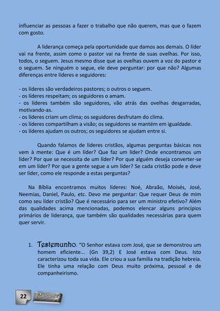 influenciar as pessoas a fazer o trabalho que não querem, mas que o fazem
com gosto.

        A liderança começa pela oportunidade que damos aos demais. O líder
vai na frente, assim como o pastor vai na frente de suas ovelhas. Por isso,
todos, o seguem. Jesus mesmo disse que as ovelhas ouvem a voz do pastor e
o seguem. Se ninguém o segue, ele deve perguntar: por que não? Algumas
diferenças entre líderes e seguidores:

- os líderes são verdadeiros pastores; o outros o seguem.
- os líderes respeitam; os seguidores o amam.
- os líderes também são seguidores, vão atrás das ovelhas desgarradas,
motivando-as.
- os líderes criam um clima; os seguidores desfrutam do clima.
- os líderes compartilham a visão; os seguidores se mantém em igualdade.
- os líderes ajudam os outros; os seguidores se ajudam entre si.

         Quando falamos de líderes cristãos, algumas perguntas básicas nos
vem à mente: Que é um líder? Que faz um líder? Onde encontramos um
líder? Por que se necessita de um líder? Por que alguém deseja converter-se
em um líder? Por que a gente segue a um líder? Se cada cristão pode e deve
ser líder, como ele responde a estas perguntas?

    Na Bíblia encontramos muitos líderes: Noé, Abraão, Moisés, José,
Neemias, Daniel, Paulo, etc. Devo me perguntar: Que requer Deus de mim
como seu líder cristão? Que é necessário para ser um ministro efetivo? Além
das qualidades acima mencionadas, podemos elencar alguns princípios
primários de liderança, que também são qualidades necessárias para quem
quer servir.


     1.   Testemunho. “O Senhor estava com José, que se demonstrou um
          homem eficiente... (Gn 39,2) E José estava com Deus. Isto
          caracterizou toda sua vida. Ele criou a sua família na tradição hebreia.
          Ele tinha uma relação com Deus muito próxima, pessoal e de
          companheirismo.



22
 