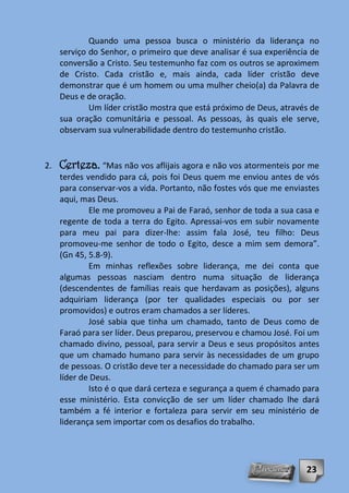 Quando uma pessoa busca o ministério da liderança no
     serviço do Senhor, o primeiro que deve analisar é sua experiência de
     conversão a Cristo. Seu testemunho faz com os outros se aproximem
     de Cristo. Cada cristão e, mais ainda, cada líder cristão deve
     demonstrar que é um homem ou uma mulher cheio(a) da Palavra de
     Deus e de oração.
             Um líder cristão mostra que está próximo de Deus, através de
     sua oração comunitária e pessoal. As pessoas, às quais ele serve,
     observam sua vulnerabilidade dentro do testemunho cristão.


2.   Certeza. “Mas não vos aflijais agora e não vos atormenteis por me
     terdes vendido para cá, pois foi Deus quem me enviou antes de vós
     para conservar-vos a vida. Portanto, não fostes vós que me enviastes
     aqui, mas Deus.
             Ele me promoveu a Pai de Faraó, senhor de toda a sua casa e
     regente de toda a terra do Egito. Apressai-vos em subir novamente
     para meu pai para dizer-lhe: assim fala José, teu filho: Deus
     promoveu-me senhor de todo o Egito, desce a mim sem demora”.
     (Gn 45, 5.8-9).
             Em minhas reflexões sobre liderança, me dei conta que
     algumas pessoas nasciam dentro numa situação de liderança
     (descendentes de famílias reais que herdavam as posições), alguns
     adquiriam liderança (por ter qualidades especiais ou por ser
     promovidos) e outros eram chamados a ser líderes.
             José sabia que tinha um chamado, tanto de Deus como de
     Faraó para ser líder. Deus preparou, preservou e chamou José. Foi um
     chamado divino, pessoal, para servir a Deus e seus propósitos antes
     que um chamado humano para servir às necessidades de um grupo
     de pessoas. O cristão deve ter a necessidade do chamado para ser um
     líder de Deus.
             Isto é o que dará certeza e segurança a quem é chamado para
     esse ministério. Esta convicção de ser um líder chamado lhe dará
     também a fé interior e fortaleza para servir em seu ministério de
     liderança sem importar com os desafios do trabalho.




                                                                     23
 