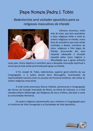 Papa Nomeia Padre J. Tobin
      Redentorista será visitador apostólico para os
            religiosos masculinos da Irlanda
                                                     Vaticano anunciou, neste
                                            mês de maio, que dois sacerdotes
                                            e duas religiosas farão a visita às
                                            ordens religiosas na Irlanda, numa
                                            área de assistência que está sendo
                                            confiados a Bispos, membros do
                                            clero, religiosos e fiéis leigos da
                                            Irlanda, procurando dar uma
                                            resposta adequada à situação
                                            causada pelos casos trágicos e
                                            dificuldades que a Igreja enfrenta
neste país. Outro objetivo é contribuir para a desejada renovação espiritual e
moral que já está sendo promovida pela Igreja na Irlanda.

        O Pe. Joseph W. Tobin, redentorista, superior geral emérito da sua
Congregação, e o padre jesuíta Gero McLoughlin, incentivador da
espiritualidade inaciana entre os jesuítas da Província britânica, vão visitar as
ordens religiosas masculinas.

        A Irmã norte-americana Sharon Holland, pertencente à Congregação
das Servas do Coração Imaculado de Maria, ex-oficial do Vaticano, e a Irmã
irlandesa Mairin McDonagh, das Religiosas de Jesus e Maria, vão fazer a visita
às comunidades femininas.

         Os quatro religiosos apresentarão seus relatórios à Congregação para
os Institutos de Vida Consagrada e as Sociedades de Vida Apostólica.




                                                                             25
 