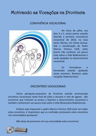 Motivando as Vocações na Província

                    CONVIVÊNCIA VOCACIONAL

                                                  No início de julho, nos
                                          dias 3 a 5, vários jovens estarão
                                          fazendo a primeira convivência
                                          vocacional de 2010, na Casa
                                          Santo Afonso, em Ponta Grossa.
                                          Sob a coordenação do Padre
                                          Marcos Vinicius CSsR, estes
                                          jovens irão conhecer um pouco
                                          mais sobre a Vida Redentorista e
                                          serão ajudados no discernimento
                                          vocacional.

                                                 Os     formadores    e
                                          formandos estarão ajudando
                                          neste encontro. Rezemos pelas
                                          vocações Redentoristas!


                    ENCONTROS VOCACIONAIS

       Várias paróquias-santuários da Província estarão promovendo
encontros vocacionais neste final de julho e durante o mês de agosto. São
encontros que motivam os jovens a fazerem o discernimento vocacional e
também conhecerem um pouco mais sobre a Vida Missionária Redentorista.

        Embora seja impossível o padre Marcos Vinicius CSsR estar em todos
estes encontros, é importante que os confrades promovam estes encontros
nas comunidades-paróquias!

       Não deixe de promover em tua comunidade estes encontros!


26
 