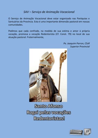 SAV – Serviço de Animação Vocacional
O Serviço de Animação Vocacional deve estar organizado nas Paróquias e
Santuários da Província. Esta é uma importante dimensão pastoral em nossas
comunidades.

Pedimos que cada confrade, na medida de sua estima e amor à própria
vocação, promova a vocação Redentorista (Cf. Const. 79) no local de sua
atuação pastoral. Fraternalmente,

                                                  Pe. Joaquim Parron, CSsR
                                                         Superior Provincial




                                                                        27
 