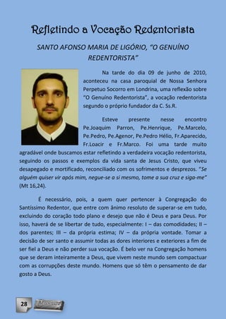 Refletindo a Vocação Redentorista
       SANTO AFONSO MARIA DE LIGÓRIO, “O GENUÍNO
                    REDENTORISTA”
                                 Na tarde do dia 09 de junho de 2010,
                          aconteceu na casa paroquial de Nossa Senhora
                          Perpetuo Socorro em Londrina, uma reflexão sobre
                          “O Genuíno Redentorista”, a vocação redentorista
                          segundo o próprio fundador da C. Ss.R.

                                 Esteve     presente    nesse      encontro
                         Pe.Joaquim Parron, Pe.Henrique, Pe.Marcelo,
                         Pe.Pedro, Pe.Agenor, Pe.Pedro Hélio, Fr.Aparecido,
                         Fr.Loacir e Fr.Marco. Foi uma tarde muito
agradável onde buscamos estar refletindo a verdadeira vocação redentorista,
seguindo os passos e exemplos da vida santa de Jesus Cristo, que viveu
desapegado e mortificado, reconciliado com os sofrimentos e desprezos. “Se
alguém quiser vir após mim, negue-se a si mesmo, tome a sua cruz e siga-me”
(Mt 16,24).

         É necessário, pois, a quem quer pertencer à Congregação do
Santíssimo Redentor, que entre com ânimo resoluto de superar-se em tudo,
excluindo do coração todo plano e desejo que não é Deus e para Deus. Por
isso, haverá de se libertar de tudo, especialmente: I – das comodidades; II –
dos parentes; III – da própria estima; IV – da própria vontade. Tomar a
decisão de ser santo e assumir todas as dores interiores e exteriores a fim de
ser fiel a Deus e não perder sua vocação. É belo ver na Congregação homens
que se deram inteiramente a Deus, que vivem neste mundo sem compactuar
com as corrupções deste mundo. Homens que só têm o pensamento de dar
gosto a Deus.




28
 