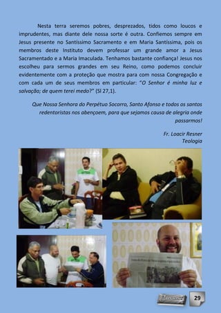Nesta terra seremos pobres, desprezados, tidos como loucos e
imprudentes, mas diante dele nossa sorte é outra. Confiemos sempre em
Jesus presente no Santíssimo Sacramento e em Maria Santíssima, pois os
membros deste Instituto devem professar um grande amor a Jesus
Sacramentado e a Maria Imaculada. Tenhamos bastante confiança! Jesus nos
escolheu para sermos grandes em seu Reino, como podemos concluir
evidentemente com a proteção que mostra para com nossa Congregação e
com cada um de seus membros em particular: “O Senhor é minha luz e
salvação; de quem terei medo?” (Sl 27,1).

     Que Nossa Senhora do Perpétuo Socorro, Santo Afonso e todos os santos
       redentoristas nos abençoem, para que sejamos causa de alegria onde
                                                              passarmos!

                                                          Fr. Loacir Resner
                                                                  Teologia




                                                                       29
 