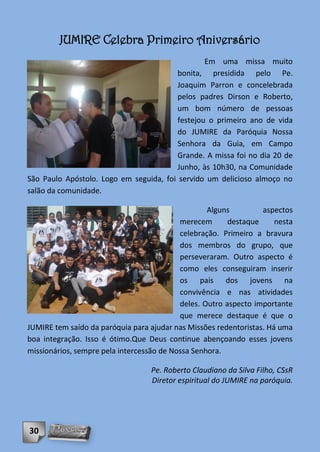 JUMIRE Celebra Primeiro Aniversário
                                                 Em uma missa muito
                                         bonita, presidida pelo Pe.
                                         Joaquim Parron e concelebrada
                                         pelos padres Dirson e Roberto,
                                         um bom número de pessoas
                                         festejou o primeiro ano de vida
                                         do JUMIRE da Paróquia Nossa
                                         Senhora da Guia, em Campo
                                         Grande. A missa foi no dia 20 de
                                         Junho, às 10h30, na Comunidade
São Paulo Apóstolo. Logo em seguida, foi servido um delicioso almoço no
salão da comunidade.

                                                   Alguns         aspectos
                                           merecem       destaque     nesta
                                           celebração. Primeiro a bravura
                                           dos membros do grupo, que
                                           perseveraram. Outro aspecto é
                                           como eles conseguiram inserir
                                           os pais dos jovens na
                                           convivência e nas atividades
                                           deles. Outro aspecto importante
                                           que merece destaque é que o
JUMIRE tem saído da paróquia para ajudar nas Missões redentoristas. Há uma
boa integração. Isso é ótimo.Que Deus continue abençoando esses jovens
missionários, sempre pela intercessão de Nossa Senhora.

                                  Pe. Roberto Claudiano da Silva Filho, CSsR
                                  Diretor espiritual do JUMIRE na paróquia.




30
 