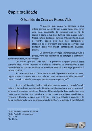 Espiritualidade
              O Sentido da Cruz em Nossa Vida
                                 “É preciso que, como no passado, a cruz
                         esteja sempre presente em nossa existência como
                         uma clara sinalização do caminho que se há de
                         seguir e como a luz que ilumina toda nossa vida”1.
                         Nossa cultura ocidental cultua a moda de tudo o que
                         é “light”, aquilo que não nos compromete.
                         Elaboram-se e oferecem produtos ou serviços que
                         brindam cada vez maior comodidade, diversão,
                         prazer.
                                 Os admiráveis avanços tecnológicos, pouco a
                         pouco, vêm nos libertando de esforços e sacrifícios.
Tudo é mais fácil, mais cômodo.
        Um certo tipo de “vida feliz” se promete a quem possui essas
comodidades. Muitos homens e mulheres, influídos ou submetidos a esta
mentalidade se tornam evasivos ao sacrifício pessoal, à entrega generosa, à
renúncia difícil.
        A cruz é desprezada. “A corrente anticristã pretende anular seu valor,
negando que o homem encontre nela as raízes de sua nova vida; pensando
que a cruz não pode abrir nem perspectivas nem esperanças”2.

       Somos milhões de cristãos batizados que estamos no mundo3 e não
estamos livres dessa mentalidade. Quantos cristãos acabam sendo do mundo
ao assumir essas perspectivas! Quantos filhos da Igreja, hoje reclamam uma
maior compreensão com respeito a certos temas que exigem sacrifícios ou
renúncias! Quantos exigem que a Igreja – por misericórdia e dom livre de
Deus, portadora da voz e ensinamentos do Senhor4, se adeqüe à mentalidade



1
  João Paulo II. Homilia, 10/06/99
2
  João Paulo II. Ut unum sint
3
  Jo 17, 11
4
  Lc 10, 16

                                                                          31
 