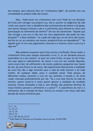 dos tempos, para oferecer-lhes um “cristianismo light”, de acordo com sua
comodidade ou própria visão das coisas!.

         Mas... Pode haver um cristianismo sem cruz? Pode ser um discípulo
de Cristo sem carregar sua própria cruz, isto é, assumir as exigências da vida
cristã, sem querer viver a obediência dos ensinamentos do Senhor e da Igreja,
sem querer abraçar inclusive a dor e o sofrimento para oferecê-lo como uma
participação no sofrimento do Senhor?5 Ele nos diz claramente: “Aquele que
não carrega a sua cruz e não vem em meu seguimento não pode ser meu
discípulo”6; e disse também: “se o grão de trigo que cai em terra não morre,
ele fica só; se, ao contrário, ele morrer, produzirá fruto em abundância”7. “Se
alguém quer vir em meu seguimento, renuncie a si mesmo, tome a sua cruz e
siga-me”8

         Não podemos esquecer que Cristo morreu crucificado. Desse modo, o
cristianismo ficou para sempre associado à cruz. E, se um discípulo procura
assemelhar-se a seu mestre9, se quer ser como Cristo, se quer ser de Cristo,
tem que segui-Lo radicalmente. Ao tomar a cruz em seu sentido figurado,
como sinal e dor, de sofrimento e de morte, podemos perguntar-nos: Quem
de nós, de uma forma ou de outra, não experimenta diariamente a realidade
da cruz? Ela não é algo estranho para a vida de todo homem e de toda
mulher, de qualquer idade, povo e condição social. Toda pessoa, de
diferentes modos, encontra a cruz em seu caminho, é tocada e, de certo
modo, marcada profundamente por ela. “Se a cruz está inscrita na vida do
homem, querer excluí-la é como querer ignorar a realidade da condição
humana. Fomos chamados à vida e, sem dúvida, não podemos eliminar de
nossa história pessoal o sofrimento e a prova”10. A experiência do mal e o
sofrimento não é vontade de Deus. Entrou no mundo e em nossa vida pelo
pecado de nossos primeiros pais.



5
  Cl 1, 24
6
  Lc 14, 27
7
  Jo 12, 24
8
  Mc 8, 34
9
  Lc 6, 40; Mt 10, 24-25
10
   João Paulo II. Discurso no Encontro com os jovens. 02/04/1998

32
 