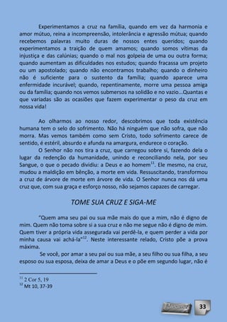 Experimentamos a cruz na família, quando em vez da harmonia e
amor mútuo, reina a incompreensão, intolerância e agressão mútua; quando
recebemos palavras muito duras de nossos entes queridos; quando
experimentamos a traição de quem amamos; quando somos vítimas da
injustiça e das calúnias; quando o mal nos golpeia de uma ou outra forma;
quando aumentam as dificuldades nos estudos; quando fracassa um projeto
ou um apostolado; quando não encontramos trabalho; quando o dinheiro
não é suficiente para o sustento da família; quando aparece uma
enfermidade incurável; quando, repentinamente, morre uma pessoa amiga
ou da família; quando nos vemos submersos na solidão e no vazio...Quantas e
que variadas são as ocasiões que fazem experimentar o peso da cruz em
nossa vida!

        Ao olharmos ao nosso redor, descobrimos que toda existência
humana tem o selo do sofrimento. Não há ninguém que não sofra, que não
morra. Mas vemos também como sem Cristo, todo sofrimento carece de
sentido, é estéril, absurdo e afunda na amargura, endurece o coração.
        O Senhor não nos tira a cruz, que carregou sobre si, fazendo dela o
lugar da redenção da humanidade, unindo e reconciliando nela, por seu
Sangue, o que o pecado dividiu: a Deus e ao homem11. Ele mesmo, na cruz,
mudou a maldição em bênção, a morte em vida. Ressuscitando, transformou
a cruz de árvore de morte em árvore de vida. O Senhor nunca nos dá uma
cruz que, com sua graça e esforço nosso, não sejamos capazes de carregar.

                     TOME SUA CRUZ E SIGA-ME
       “Quem ama seu pai ou sua mãe mais do que a mim, não é digno de
mim. Quem não toma sobre si a sua cruz e não me segue não é digno de mim.
Quem tiver a própria vida assegurada vai perdê-la, e quem perder a vida por
minha causa vai achá-la”12. Neste interessante relado, Cristo põe a prova
máxima.
        Se você, por amar a seu pai ou sua mãe, a seu filho ou sua filha, a seu
esposo ou sua esposa, deixa de amar a Deus e o põe em segundo lugar, não é

11
     2 Cor 5, 19
12
     Mt 10, 37-39


                                                                           33
 