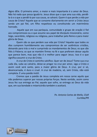 digno dEle. O primeiro amor, o maior e mais importante é o amor de Deus.
Não há nada que possa igualá-lo. Jesus disse que o que ama sua vida, perdê-
la-á e o que a perdê-la por sua causa, se salvará. Quem é que perde a vida por
causa de Cristo? Aquele que se consome diariamente em servir a Cristo Jesus
sendo um pai fiel, um filho respeitoso ou constituindo um matrimônio
honrado.
          Aquele que em sua paróquia, comunidade e grupo de oração é fiel
aos compromissos ou o que assume seu papel de discípulo missionário, como
leigo, sacerdote, religioso ou religiosa, para trabalhar pelo Reino e para maior
glória de Deus.
         Quem são os que perdem sua vida por Cristo? Aqueles que todos os
dias cumprem humildemente seu compromisso de ser autênticos cristãos,
deixando para trás o mal e cumprindo os mandamentos de Deus; os que são
fiéis à Palavra; os que se mantém firmes na fé e que preferem deixar aquilo
que parece bom, mas que não é o melhor para seguir Jesus. Isso é o que
significa assumir a cruz de Cristo.
         A cruz de Cristo é caminho salvífico. Quer ser de Jesus? Tome sua cruz
cada dia, suba ao calvário, deixe-se pregar na cruz por amor, siga a Cristo e
assim você será santo, para a maior glória de Deus. A cruz, por si só,
desencarnada, é dura e cruel. A cruz de madeira, só, sem Cristo, não está
completa. É uma paixão inútil.
         Cremos que a paixão de Jesus completa em nossa carne aquilo que
não podemos superar por nossas próprias forças. Neste sentido, assim como
Jesus fez sua entrega ao Pai; aquele que sofre, se entrega ao Deus da vida
que, em sua bondade e misericórdia também o aceitará.


                                             Pe. Antonio Carlos de Mello, CSsR
                                                                   Curitiba/PR




34
 