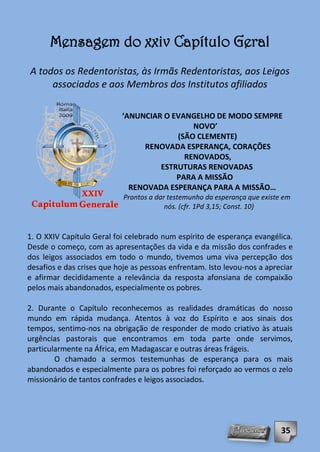 Mensagem do xxiv Capítulo Geral
A todos os Redentoristas, às Irmãs Redentoristas, aos Leigos
     associados e aos Membros dos Institutos afiliados

                           ‘ANUNCIAR O EVANGELHO DE MODO SEMPRE
                                            NOVO’
                                        (SÃO CLEMENTE)
                                RENOVADA ESPERANÇA, CORAÇÕES
                                          RENOVADOS,
                                    ESTRUTURAS RENOVADAS
                                        PARA A MISSÃO
                             RENOVADA ESPERANÇA PARA A MISSÃO…
                            Prontos a dar testemunho da esperança que existe em
                                         nós. (cfr. 1Pd 3,15; Const. 10)


1. O XXIV Capítulo Geral foi celebrado num espírito de esperança evangélica.
Desde o começo, com as apresentações da vida e da missão dos confrades e
dos leigos associados em todo o mundo, tivemos uma viva percepção dos
desafios e das crises que hoje as pessoas enfrentam. Isto levou-nos a apreciar
e afirmar decididamente a relevância da resposta afonsiana de compaixão
pelos mais abandonados, especialmente os pobres.

2. Durante o Capítulo reconhecemos as realidades dramáticas do nosso
mundo em rápida mudança. Atentos à voz do Espírito e aos sinais dos
tempos, sentimo-nos na obrigação de responder de modo criativo às atuais
urgências pastorais que encontramos em toda parte onde servimos,
particularmente na África, em Madagascar e outras áreas frágeis.
        O chamado a sermos testemunhas de esperança para os mais
abandonados e especialmente para os pobres foi reforçado ao vermos o zelo
missionário de tantos confrades e leigos associados.




                                                                            35
 