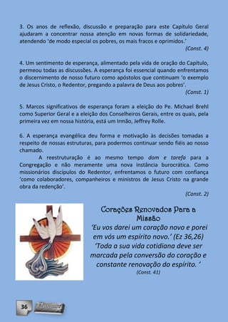 3. Os anos de reflexão, discussão e preparação para este Capítulo Geral
ajudaram a concentrar nossa atenção em novas formas de solidariedade,
atendendo ‘de modo especial os pobres, os mais fracos e oprimidos.’
                                                                  (Const. 4)

4. Um sentimento de esperança, alimentado pela vida de oração do Capítulo,
permeou todas as discussões. A esperança foi essencial quando enfrentamos
o discernimento de nosso futuro como apóstolos que continuam ‘o exemplo
de Jesus Cristo, o Redentor, pregando a palavra de Deus aos pobres’.
                                                                    (Const. 1)

5. Marcos significativos de esperança foram a eleição do Pe. Michael Brehl
como Superior Geral e a eleição dos Conselheiros Gerais, entre os quais, pela
primeira vez em nossa história, está um Irmão, Jeffrey Rolle.

6. A esperança evangélica deu forma e motivação às decisões tomadas a
respeito de nossas estruturas, para podermos continuar sendo fiéis ao nosso
chamado.
        A reestruturação é ao mesmo tempo dom e tarefa para a
Congregação e não meramente uma nova instância burocrática. Como
missionários discípulos do Redentor, enfrentamos o futuro com confiança
‘como colaboradores, companheiros e ministros de Jesus Cristo na grande
obra da redenção’.
                                                                  (Const. 2)

                                Corações Renovados Para a
                                            Missão
                             ‘Eu vos darei um coração novo e porei
                              em vós um espírito novo.’ (Ez 36,26)
                              ‘Toda a sua vida cotidiana deve ser
                             marcada pela conversão do coração e
                               constante renovação do espírito. ’
                                                (Const. 41)




36
 