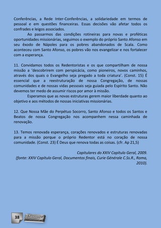 Conferências, a Rede Inter-Conferências, a solidariedade em termos de
pessoal e em questões financeiras. Essas decisões vão afetar todos os
confrades e leigos associados.
       Ao passarmos das condições rotineiras para novas e proféticas
oportunidades missionárias, seguimos o exemplo do próprio Santo Afonso em
seu êxodo de Nápoles para os pobres abandonados de Scala. Como
aconteceu com Santo Afonso, os pobres vão nos evangelizar e nos fortalecer
com a esperança.

11. Convidamos todos os Redentoristas e os que compartilham de nossa
missão a ‘descobrirem com perspicácia, como pioneiros, novos caminhos,
através dos quais o Evangelho seja pregado a toda criatura’. (Const. 15) É
essencial que a reestruturação de nossa Congregação, de nossas
comunidades e de nossas vidas pessoais seja guiada pelo Espírito Santo. Não
devemos ter medo de assumir riscos por amor à missão.
        Esperamos que as novas estruturas gerem maior liberdade quanto ao
objetivo e aos métodos de nossas iniciativas missionárias.

12. Que Nossa Mãe do Perpétuo Socorro, Santo Afonso e todos os Santos e
Beatos de nossa Congregação nos acompanhem nessa caminhada de
renovação.

13. Temos renovada esperança, corações renovados e estruturas renovadas
para a missão porque o próprio Redentor está no coração de nossa
comunidade. (Const. 23) É Deus que renova todas as coisas. (cfr. Ap 21,5)

                                    Capitulares do XXIV Capítulo Geral, 2009.
 (fonte: XXIV Capítulo Geral, Documentos finais, Curie Générale C.Ss.R., Roma,
                                                                         2010).




38
 