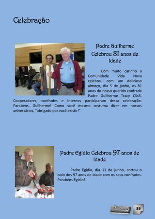 Celebração


                                               Padre Guilherme
                                             Celebrou 81 anos de
                                                    Idade
                                                   Com muito carinho a
                                            Comunidade      Vida     Nova
                                            celebrou com um delicioso
                                            almoço, dia 5 de junho, os 81
                                            anos do nosso querido confrade
                                            Padre Guilherme Tracy CSsR.
Cooperadores, confrades e internos participaram desta celebração.
Parabéns, Guilherme! Como você mesmo costuma dizer em nossos
aniversários, “obrigado por você existir!”.




                          Padre Egidio Celebrou 97 anos de
                                        Idade
                                Padre Egídio, dia 11 de junho, cortou o
                         bolo dos 97 anos de idade com os seus confrades.
                         Parabéns Egídio!




                                                                      39
 
