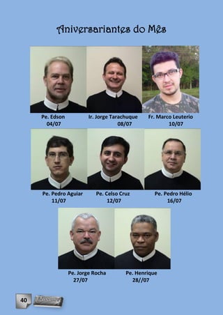 Aniversariantes do Mês




     Pe. Edson           Ir. Jorge Tarachuque   Fr. Marco Leuterio
       04/07                          08/07             10/07




     Pe. Pedro Aguiar       Pe. Celso Cruz         Pe. Pedro Hélio
         11/07                   12/07                  16/07




                 Pe. Jorge Rocha        Pe. Henrique
                   27/07                  28//07


40
 