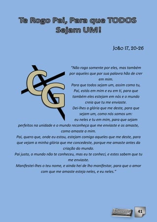 João 17, 20-26


                                  “Não rogo somente por eles, mas também
                                 por aqueles que por sua palavra hão de crer
                                                    em mim.
                                  Para que todos sejam um, assim como tu,
                                    Pai, estás em mim e eu em ti, para que
                                   também eles estejam em nós e o mundo
                                           creia que tu me enviaste.
                                   Dei-lhes a glória que me deste, para que
                                       sejam um, como nós somos um:
                                    eu neles e tu em mim, para que sejam
  perfeitos na unidade e o mundo reconheça que me enviaste e os amaste,
                            como amaste a mim.
 Pai, quero que, onde eu estou, estejam comigo aqueles que me deste, para
 que vejam a minha glória que me concedeste, porque me amaste antes da
                             criação do mundo.
Pai justo, o mundo não te conheceu, mas eu te conheci, e estes sabem que tu
                                me enviaste.
 Manifestei-lhes o teu nome, e ainda hei de lho manifestar, para que o amor
                com que me amaste esteja neles, e eu neles.”




                                                                         41
 
