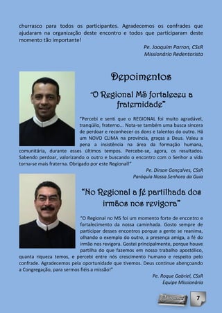 churrasco para todos os participantes. Agradecemos os confrades que
ajudaram na organização deste encontro e todos que participaram deste
momento tão importante!
                                               Pe. Joaquim Parron, CSsR
                                               Missionário Redentorista



                                           Depoimentos
                                 “O Regional MS fortaleceu a
                                             fraternidade”
                            “Percebi e senti que o REGIONAL foi muito agradável,
                            tranqüilo, fraterno... Nota-se também uma busca sincera
                            de perdoar e reconhecer os dons e talentos do outro. Há
                            um NOVO CLIMA na província, graças a Deus. Valeu a
                            pena a insistência na área da formação humana,
comunitária, durante esses últimos tempos. Percebe-se, agora, os resultados.
Sabendo perdoar, valorizando o outro e buscando o encontro com o Senhor a vida
torna-se mais fraterna. Obrigado por este Regional!”
                                                            Pe. Dirson Gonçalves, CSsR
                                                      Paróquia Nossa Senhora da Guia


                             “No Regional a fé partilhada dos
                                  irmãos nos revigora”
                           “O Regional no MS foi um momento forte de encontro e
                           fortalecimento da nossa caminhada. Gosto sempre de
                           participar desses encontros porque a gente se reanima,
                           olhando o exemplo do outro, a presença amiga, a fé do
                           irmão nos revigora. Gostei principalmente, porque houve
                           partilha do que fazemos em nosso trabalho apostólico,
quanta riqueza temos, e percebi entre nós crescimento humano e respeito pelo
confrade. Agradecemos pela oportunidade que tivemos. Deus continue abençoando
a Congregação, para sermos fiéis a missão!”
                                                             Pe. Roque Gabriel, CSsR
                                                                  Equipe Missionária


                                                                                  7
 