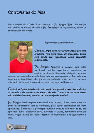 Entrevistas do Mês

Nesta edição do CONTACT escolhemos o Pe Sérgio Reis da equipe
missionária de Campo Grande e Pe. Francisco de Aquidauana, como os
entrevistados deste mês.



                                   Segue o resultado da conversa.


                         Contact: Sérgio, você é o “caçula” padre de nossa
                         província. Tem cinco meses de ordenação. Como
                         está sendo sua experiência como sacerdote
                         redentorista?

                         Pe. Sérgio:      Agradeço o convite para estar
                          partilhando minha experiência ministerial na
                          equipe missionária itinerante, dirigindo algumas
palavras aos confrades através desse informativo da província. Tem sido uma
experiência formidável, de grande aprendizado poder exercer o meu
ministério sacerdotal durante cinco meses em lugares diferentes.

Contact: A Equipe Missionária está sendo sua primeira experiência dentre
os trabalhos da província de Campo Grande. Como você se sente como
missionário itinerante, membro de uma equipe de missão?

Pe. Sérgio: Acolhido pelos meus confrades. Acredito é fundamental ter um
bom relacionamento com os confrades, para poder desenvolver um bom
apostolado. É essencial a promoção humana. Procuro caminhar na fé, me
apoiando numa esperança cristã, luminosa – Divino, renovando cada dia
minha opção diante dos novos desafios, re-elaborando e re-significando a
vida.


 8
 