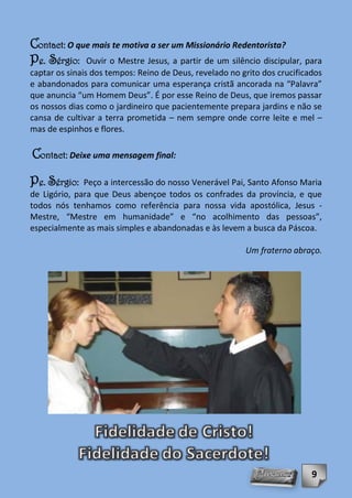 Contact: O que mais te motiva a ser um Missionário Redentorista?
Pe. Sérgio: Ouvir o Mestre Jesus, a partir de um silêncio discipular, para
captar os sinais dos tempos: Reino de Deus, revelado no grito dos crucificados
e abandonados para comunicar uma esperança cristã ancorada na “Palavra”
que anuncia “um Homem Deus”. É por esse Reino de Deus, que iremos passar
os nossos dias como o jardineiro que pacientemente prepara jardins e não se
cansa de cultivar a terra prometida – nem sempre onde corre leite e mel –
mas de espinhos e flores.

Contact: Deixe uma mensagem final:

Pe. Sérgio:   Peço a intercessão do nosso Venerável Pai, Santo Afonso Maria
de Ligório, para que Deus abençoe todos os confrades da província, e que
todos nós tenhamos como referência para nossa vida apostólica, Jesus -
Mestre, “Mestre em humanidade” e “no acolhimento das pessoas”,
especialmente as mais simples e abandonadas e às levem a busca da Páscoa.

                                                         Um fraterno abraço.




                                                                           9
 