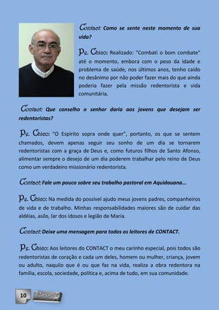 Contact: Como se sente neste momento de sua
                        vida?

                        Pe. Chico: Realizado: "Combati o bom combate"
                        até o momento, embora com o peso da idade e
                        problema de saúde, nos últimos anos, tenho caído
                        no desânimo por não poder fazer mais do que ainda
                        poderia fazer pela missão redentorista e vida
                        comunitária.

Contact:   Que conselho o senhor daria aos jovens que desejam ser
redentoristas?

Pe. Chico:   "O Espírito sopra onde quer", portanto, os que se sentem
chamados, devem apenas seguir seu sonho de um dia se tornarem
redentoristas com a graça de Deus e, como futuros filhos de Santo Afonso,
alimentar sempre o desejo de um dia poderem trabalhar pelo reino de Deus
como um verdadeiro missionário redentorista.

Contact: Fale um pouco sobre seu trabalho pastoral em Aquidauana...
Pe. Chico: Na medida do possível ajudo meus jovens padres, companheiros
de vida e de trabalho. Minhas responsabilidades maiores são de cuidar das
aldéias, asilo, lar dos idosos e legião de Maria.

Contact: Deixe uma mensagem para todos os leitores de CONTACT.
Pe. Chico: Aos leitores do CONTACT o meu carinho especial, pois todos são
redentoristas de coração e cada um deles, homem ou mulher, criança, jovem
ou adulto, naquilo que é ou que faz na vida, realiza a obra redentora na
família, escola, sociedade, política e, acima de tudo, em sua comunidade.


10
 