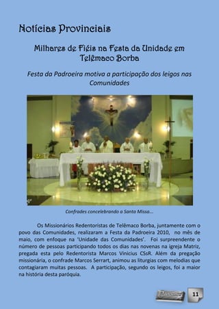 Notícias Provinciais
      Milhares de Fiéis na Festa da Unidade em
                  Telêmaco Borba
   Festa da Padroeira motiva a participação dos leigos nas
                       Comunidades




                   Confrades concelebrando a Santa Missa...

        Os Missionários Redentoristas de Telêmaco Borba, juntamente com o
povo das Comunidades, realizaram a Festa da Padroeira 2010, no mês de
maio, com enfoque na ‘Unidade das Comunidades’. Foi surpreendente o
número de pessoas participando todos os dias nas novenas na igreja Matriz,
pregada esta pelo Redentorista Marcos Vinicius CSsR. Além da pregação
missionária, o confrade Marcos Serrart, animou as liturgias com melodias que
contagiaram muitas pessoas. A participação, segundo os leigos, foi a maior
na história desta paróquia.


                                                                        11
 