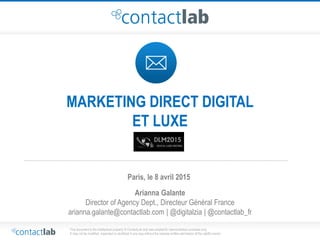 This document is the intellectual property of ContactLab and was created for demonstration purposes only.
It may not be modified, organized or reutilized in any way without the express written permission of the rightful owner.
MARKETING DIRECT DIGITAL
ET LUXE
Arianna Galante
Director of Agency Dept., Directeur Général France
arianna.galante@contactlab.com | @digitalzia | @contactlab_fr
Paris, le 8 avril 2015
 